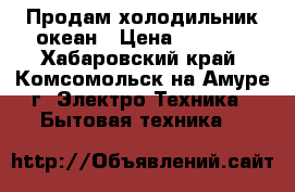 Продам холодильник океан › Цена ­ 5 000 - Хабаровский край, Комсомольск-на-Амуре г. Электро-Техника » Бытовая техника   